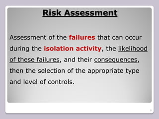 Risk Assessment
9
Assessment of the failures that can occur
during the isolation activity, the likelihood
of these failures, and their consequences,
then the selection of the appropriate type
and level of controls.
 