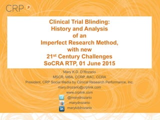 Clinical Trial Blinding:
History and Analysis
of an
Imperfect Research Method,
with new
21st Century Challenges
SoCRA RTP, 01 June 2015
Mary K.D. D’Rozario
MSCR, MBA, CCRP, RAC, CCRA
President, CRP Social Media by Clinical Research Performance, Inc.
mary.drozario@crplink.com
www.crplink.com
@marydrozario
marydrozario
marykddrozario
 