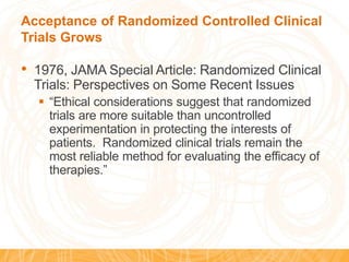 Acceptance of Randomized Controlled Clinical
Trials Grows
• 1976, JAMA Special Article: Randomized Clinical
Trials: Perspectives on Some Recent Issues
 “Ethical considerations suggest that randomized
trials are more suitable than uncontrolled
experimentation in protecting the interests of
patients. Randomized clinical trials remain the
most reliable method for evaluating the efficacy of
therapies.”
 