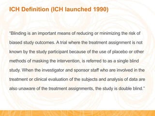 ICH Definition (ICH launched 1990)
“Blinding is an important means of reducing or minimizing the risk of
biased study outcomes. A trial where the treatment assignment is not
known by the study participant because of the use of placebo or other
methods of masking the intervention, is referred to as a single blind
study. When the investigator and sponsor staff who are involved in the
treatment or clinical evaluation of the subjects and analysis of data are
also unaware of the treatment assignments, the study is double blind.”
 
