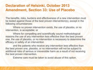 Declaration of Helsinki, October 2013
Amendment, Section 33: Use of Placebo
The benefits, risks, burdens and effectiveness of a new intervention must
be tested against those of the best proven intervention(s), except in the
following circumstances:
Where no proven intervention exists, the use of placebo, or no
intervention, is acceptable; or
Where for compelling and scientifically sound methodological
reasons the use of any intervention less effective than the best proven
one, the use of placebo, or no intervention is necessary to determine the
efficacy or safety of an intervention
and the patients who receive any intervention less effective than
the best proven one, placebo, or no intervention will not be subject to
additional risks of serious or irreversible harm as a result of not receiving
the best proven intervention.
Extreme care must be taken to avoid abuse of this option.
 