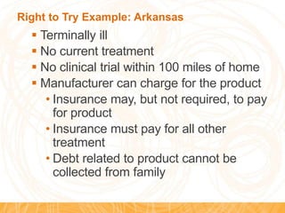 Right to Try Example: Arkansas
 Terminally ill
 No current treatment
 No clinical trial within 100 miles of home
 Manufacturer can charge for the product
• Insurance may, but not required, to pay
for product
• Insurance must pay for all other
treatment
• Debt related to product cannot be
collected from family
 