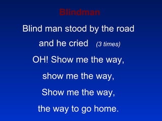Blindman Blind man stood by the road  and he cried  (3 times) OH! Show me the way,  show me the way,  Show me the way,  the way to go home.  