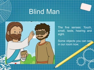 Blind Man
The five senses: Touch,
smell, taste, hearing and
sight.
Some objects you can see
in our room now.
 