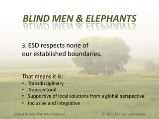 BLIND MEN & ELEPHANTS
3. ESD respects none of

our established boundaries.
That means it is:
•
•
•
•

Transdisciplinary
Transsectoral
Supportive of local solutions from a global perspective
Inclusive and integrative

Global Action Plan International

© 2011 Marilyn Mehlmann

 