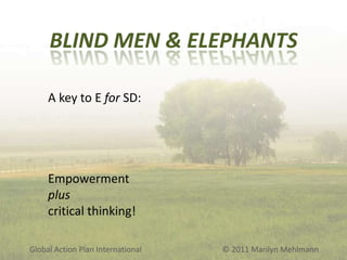 BLIND MEN & ELEPHANTS
A key to E for SD:

Empowerment
plus
critical thinking!
Global Action Plan International

© 2011 Marilyn Mehlmann

 