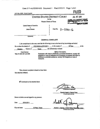 Case 3:11-mj-03330-NJG Document 1                            Filed 07/01/11 Page 1 of 21


AO 91 (Rev. 08/09) Criminal ComptainI
                                                                                                                    FILED
                                     UNITED STATES DISTRICT COURT                                                 JUL-012011
                                                                                                                        IISTRICl
                                                       Western District of Texas                                         TRICT O
                                                                                                       W E 8 T E W £ W 8 T W C T OF   TEXAS

                  United States of America
                             v.
                        Jesus Chavez                                      Case No.      11 _       ^ . . Q ,



                           Defendants)

                                                       CRIMINAL COMPLAINT

         I, the complainant in this case, state that the following is true to the best of my knowledge and belief.
On or about the date(s) of               07/21/2010 to 07/01/2011        in the county of                 El Paso            in the
     Western           District of             Texas            , the defendant(s) violated:

          Code Section                                                       Offense Description
Title 21 USC 841 and 846                        Possession with Intent to Distribute a controlled Substance, namely 100
                                                kilograms or more of marijuana and Conspiracy to possess with Intent to
                                                Distribute a controlled substance, namely 100 kilograms or more of
                                                marijuana.




         This criminal complaint is based on these facts:
See attached Affidavit.




         Sf Continued on the attached sheet,




                                                                                        Special Agent J. Daniel Clark
                                                                                               Printed name and title

Sworn to before me and signed in my presence.


Date:             07/01/2011


City and state:                          El Paso. Texas                     Norbert J. Gamev, United States Magistrate Judge
                                                                                               Printed name and title
 