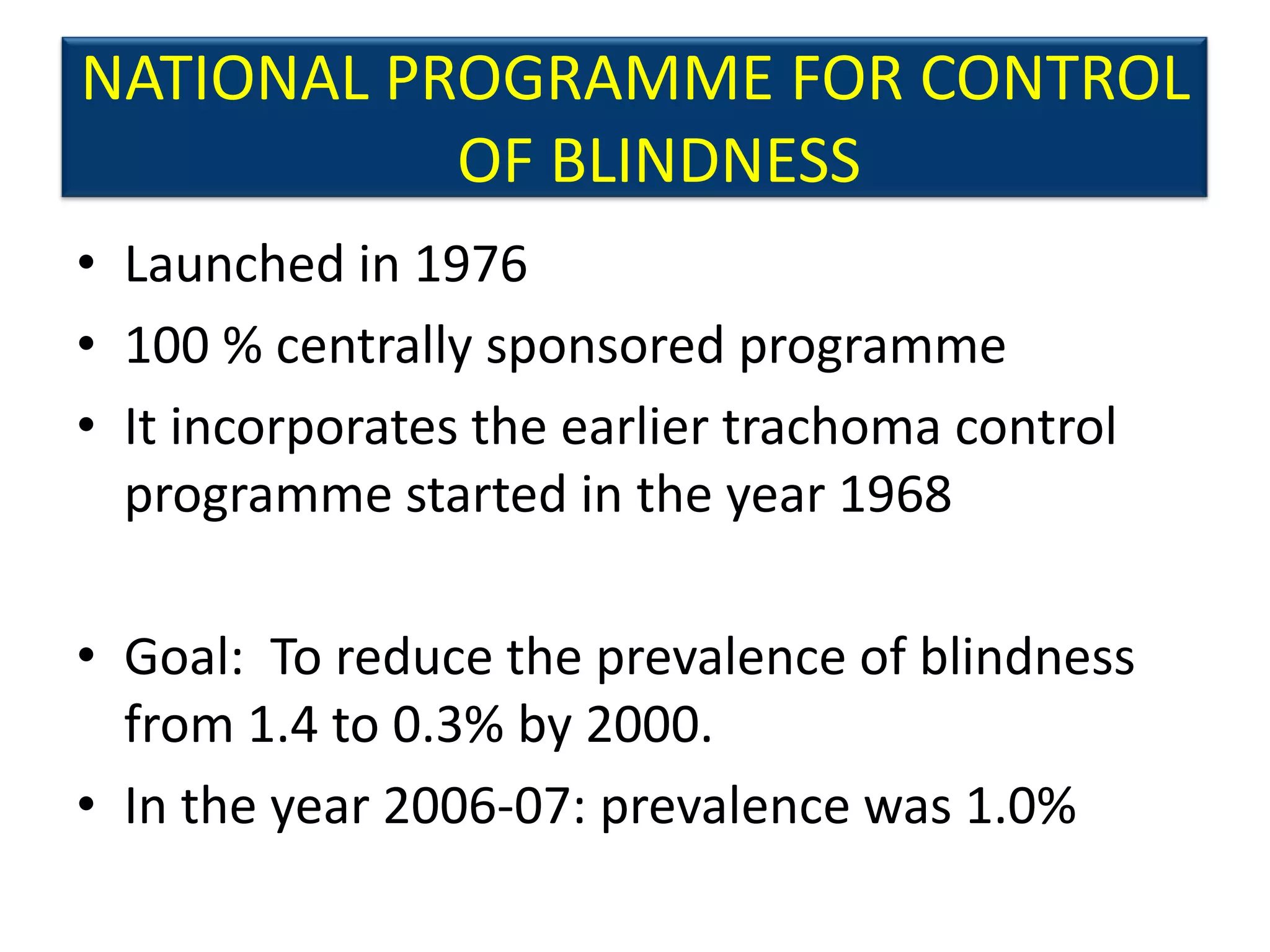 NATIONAL PROGRAMME FOR CONTROL
           OF BLINDNESS
• Launched in 1976
• 100 % centrally sponsored programme
• It incorporates the earlier trachoma control
  programme started in the year 1968

• Goal: To reduce the prevalence of blindness
  from 1.4 to 0.3% by 2000.
• In the year 2006-07: prevalence was 1.0%
 