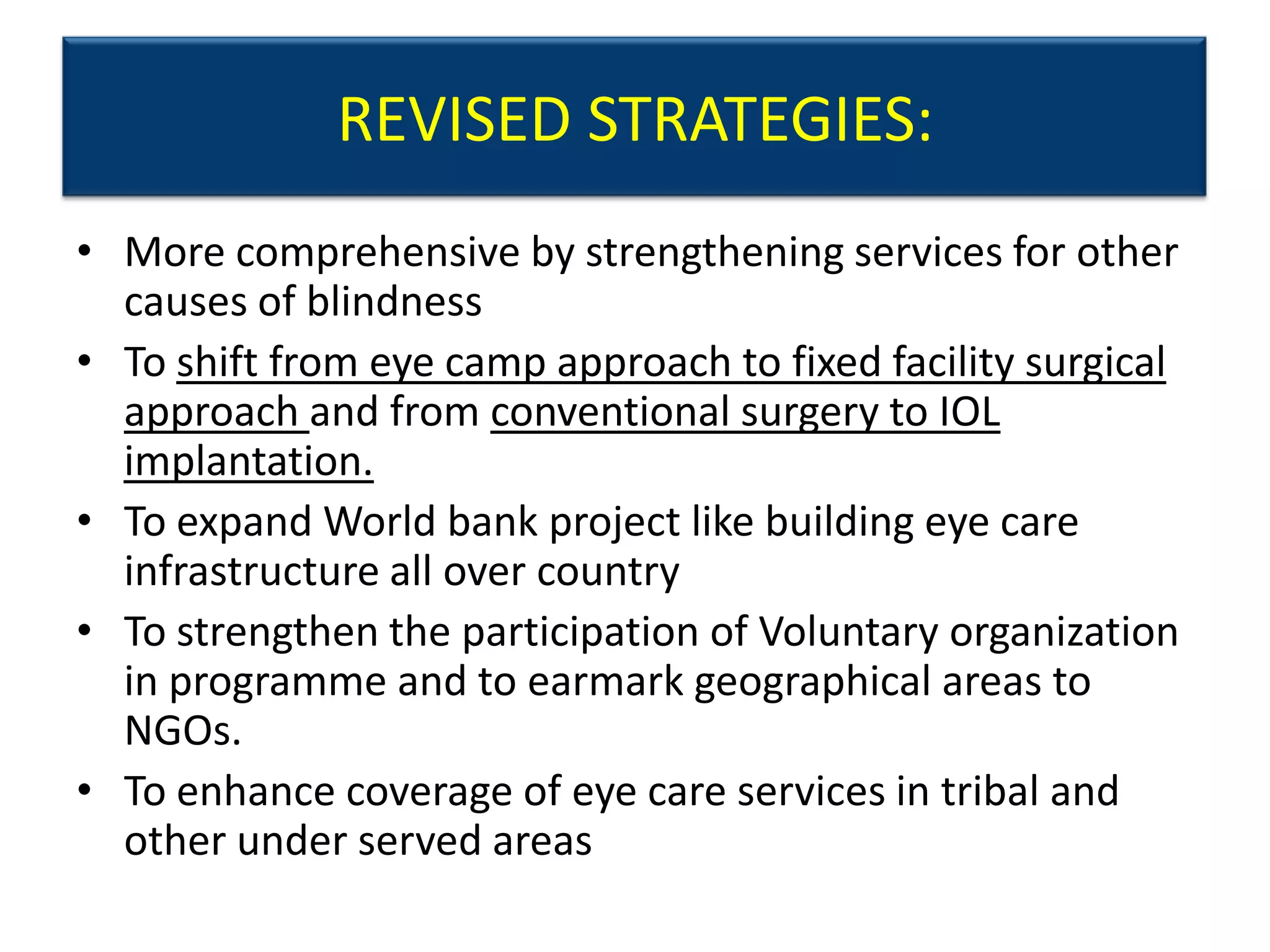 REVISED STRATEGIES:
• More comprehensive by strengthening services for other
  causes of blindness
• To shift from eye camp approach to fixed facility surgical
  approach and from conventional surgery to IOL
  implantation.
• To expand World bank project like building eye care
  infrastructure all over country
• To strengthen the participation of Voluntary organization
  in programme and to earmark geographical areas to
  NGOs.
• To enhance coverage of eye care services in tribal and
  other under served areas
 