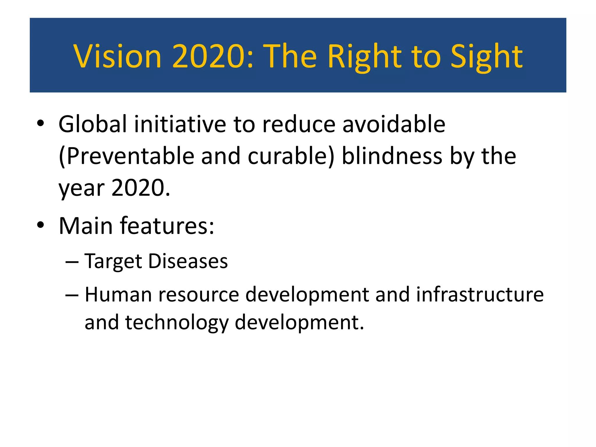 Vision 2020: The Right to Sight
• Global initiative to reduce avoidable
  (Preventable and curable) blindness by the
  year 2020.
• Main features:
  – Target Diseases
  – Human resource development and infrastructure
    and technology development.
 