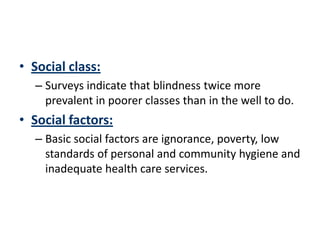 • Social class:
  – Surveys indicate that blindness twice more
    prevalent in poorer classes than in the well to do.
• Social factors:
  – Basic social factors are ignorance, poverty, low
    standards of personal and community hygiene and
    inadequate health care services.
 