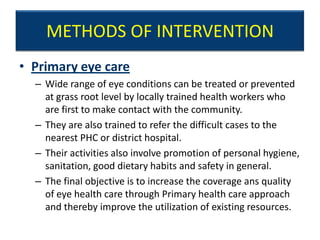 METHODS OF INTERVENTION
• Primary eye care
  – Wide range of eye conditions can be treated or prevented
    at grass root level by locally trained health workers who
    are first to make contact with the community.
  – They are also trained to refer the difficult cases to the
    nearest PHC or district hospital.
  – Their activities also involve promotion of personal hygiene,
    sanitation, good dietary habits and safety in general.
  – The final objective is to increase the coverage ans quality
    of eye health care through Primary health care approach
    and thereby improve the utilization of existing resources.
 