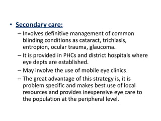 • Secondary care:
  – Involves definitive management of common
    blinding conditions as cataract, trichiasis,
    entropion, ocular trauma, glaucoma.
  – It is provided in PHCs and district hospitals where
    eye depts are established.
  – May involve the use of mobile eye clinics
  – The great advantage of this strategy is, it is
    problem specific and makes best use of local
    resources and provides inexpensive eye care to
    the population at the peripheral level.
 