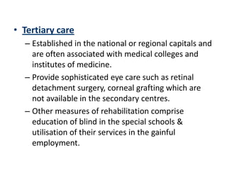 • Tertiary care
  – Established in the national or regional capitals and
    are often associated with medical colleges and
    institutes of medicine.
  – Provide sophisticated eye care such as retinal
    detachment surgery, corneal grafting which are
    not available in the secondary centres.
  – Other measures of rehabilitation comprise
    education of blind in the special schools &
    utilisation of their services in the gainful
    employment.
 