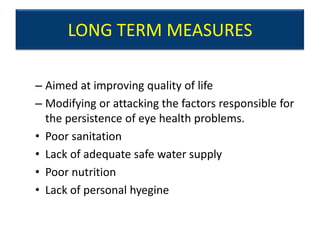LONG TERM MEASURES

– Aimed at improving quality of life
– Modifying or attacking the factors responsible for
  the persistence of eye health problems.
• Poor sanitation
• Lack of adequate safe water supply
• Poor nutrition
• Lack of personal hyegine
 