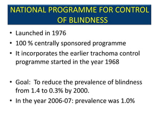 NATIONAL PROGRAMME FOR CONTROL
           OF BLINDNESS
• Launched in 1976
• 100 % centrally sponsored programme
• It incorporates the earlier trachoma control
  programme started in the year 1968

• Goal: To reduce the prevalence of blindness
  from 1.4 to 0.3% by 2000.
• In the year 2006-07: prevalence was 1.0%
 