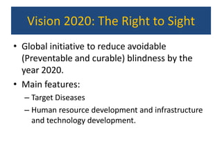 Vision 2020: The Right to Sight
• Global initiative to reduce avoidable
  (Preventable and curable) blindness by the
  year 2020.
• Main features:
  – Target Diseases
  – Human resource development and infrastructure
    and technology development.
 