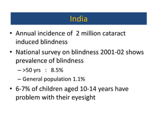 India
• Annual incidence of 2 million cataract
  induced blindness
• National survey on blindness 2001-02 shows
  prevalence of blindness
  – >50 yrs : 8.5%
  – General population 1.1%
• 6-7% of children aged 10-14 years have
  problem with their eyesight
 