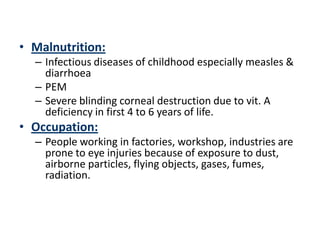 • Malnutrition:
  – Infectious diseases of childhood especially measles &
    diarrhoea
  – PEM
  – Severe blinding corneal destruction due to vit. A
    deficiency in first 4 to 6 years of life.
• Occupation:
  – People working in factories, workshop, industries are
    prone to eye injuries because of exposure to dust,
    airborne particles, flying objects, gases, fumes,
    radiation.
 