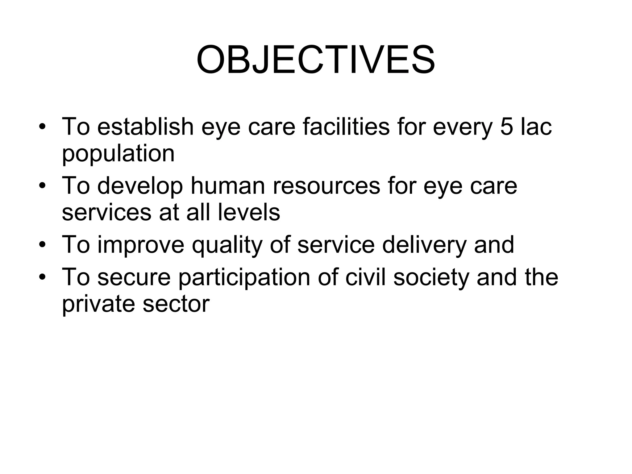 OBJECTIVES
• To establish eye care facilities for every 5 lac
population
• To develop human resources for eye care
services at all levels
• To improve quality of service delivery and
• To secure participation of civil society and the
private sector
 