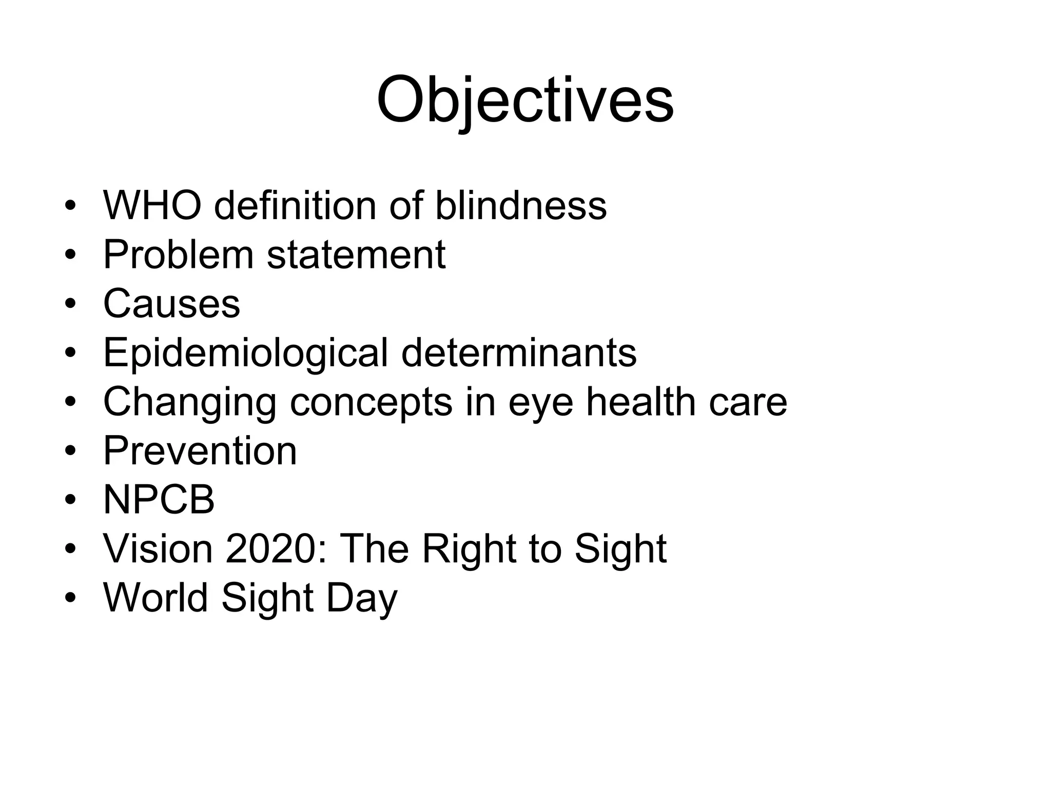 Objectives
• WHO definition of blindness
• Problem statement
• Causes
• Epidemiological determinants
• Changing concepts in eye health care
• Prevention
• NPCB
• Vision 2020: The Right to Sight
• World Sight Day
 