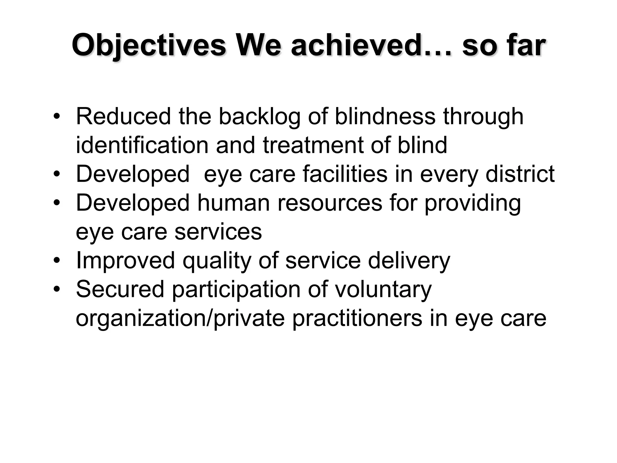 Objectives We achieved… so far
• Reduced the backlog of blindness through
identification and treatment of blind
• Developed eye care facilities in every district
• Developed human resources for providing
eye care services
• Improved quality of service delivery
• Secured participation of voluntary
organization/private practitioners in eye care
 
