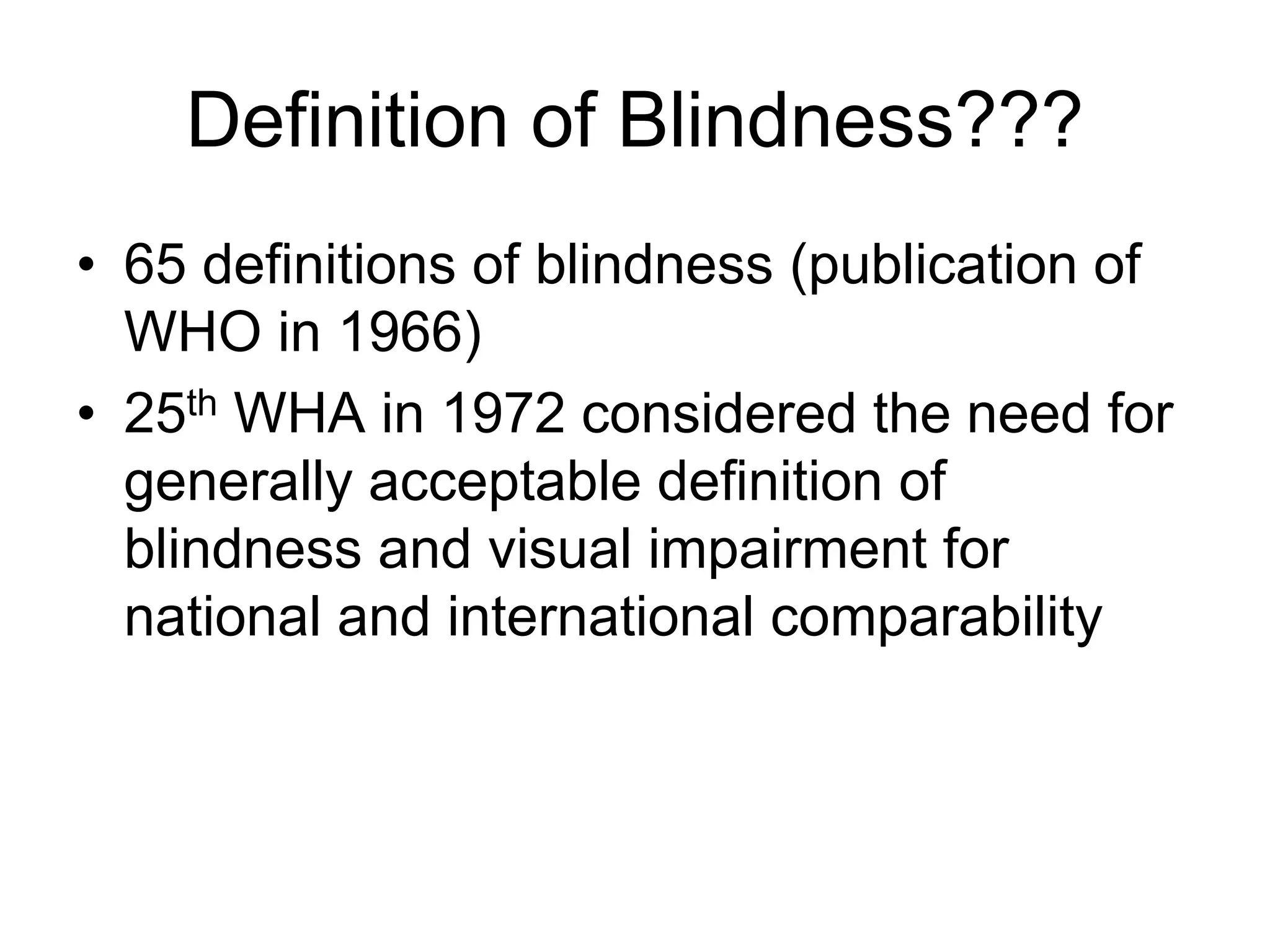 Definition of Blindness???
• 65 definitions of blindness (publication of
WHO in 1966)
• 25th WHA in 1972 considered the need for
generally acceptable definition of
blindness and visual impairment for
national and international comparability
 