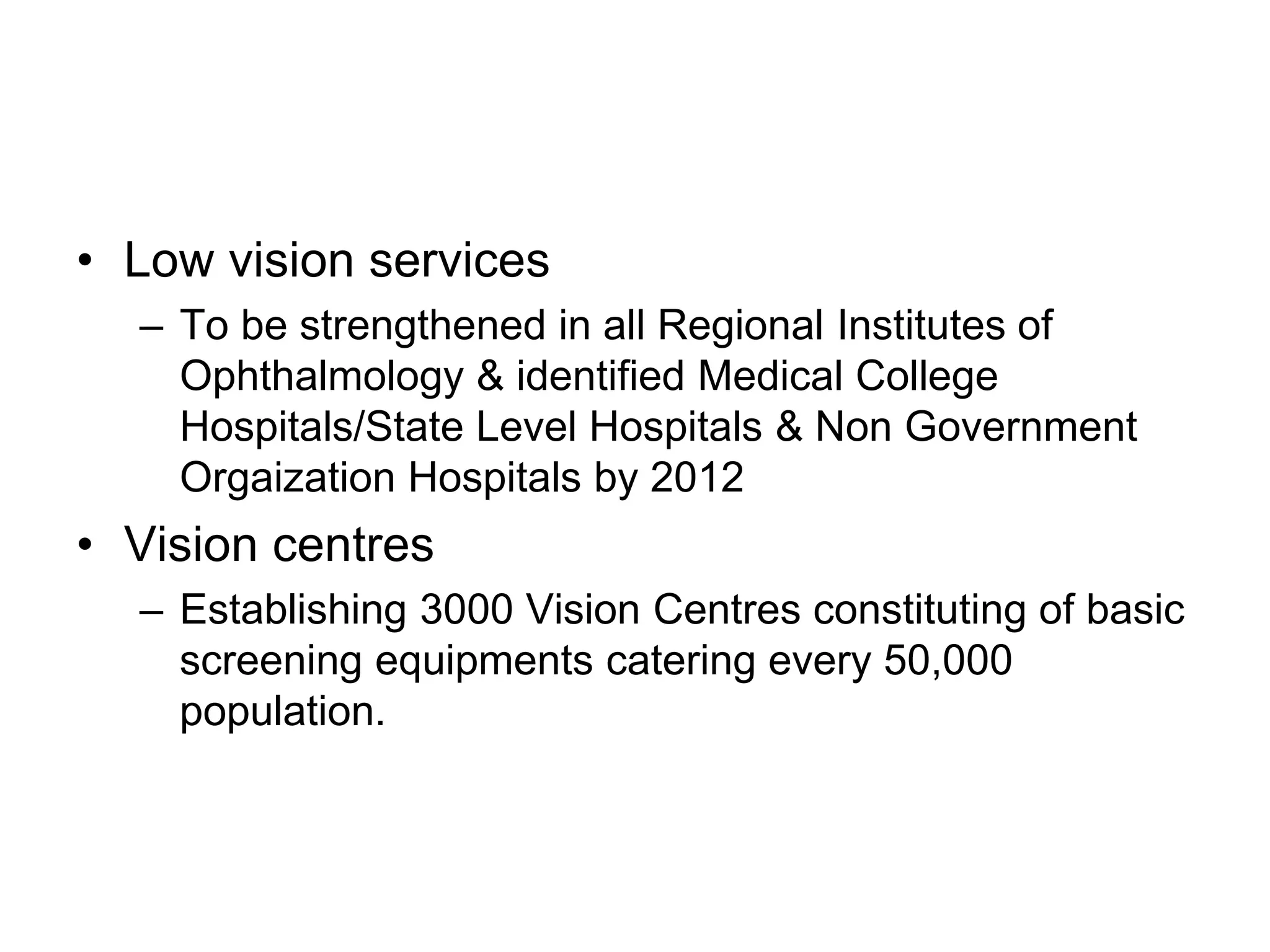• Low vision services
– To be strengthened in all Regional Institutes of
Ophthalmology & identified Medical College
Hospitals/State Level Hospitals & Non Government
Orgaization Hospitals by 2012
• Vision centres
– Establishing 3000 Vision Centres constituting of basic
screening equipments catering every 50,000
population.
 