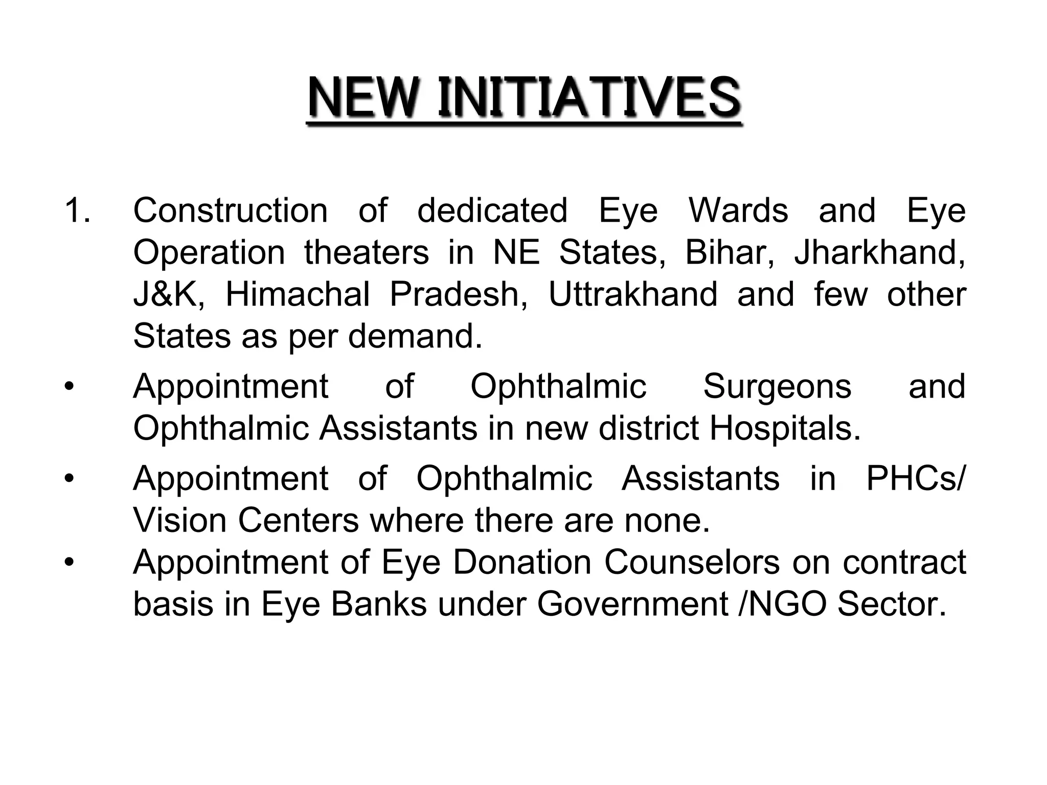 NEW INITIATIVES
1. Construction of dedicated Eye Wards and Eye
Operation theaters in NE States, Bihar, Jharkhand,
J&K, Himachal Pradesh, Uttrakhand and few other
States as per demand.
• Appointment of Ophthalmic Surgeons and
Ophthalmic Assistants in new district Hospitals.
• Appointment of Ophthalmic Assistants in PHCs/
Vision Centers where there are none.
• Appointment of Eye Donation Counselors on contract
basis in Eye Banks under Government /NGO Sector.
 