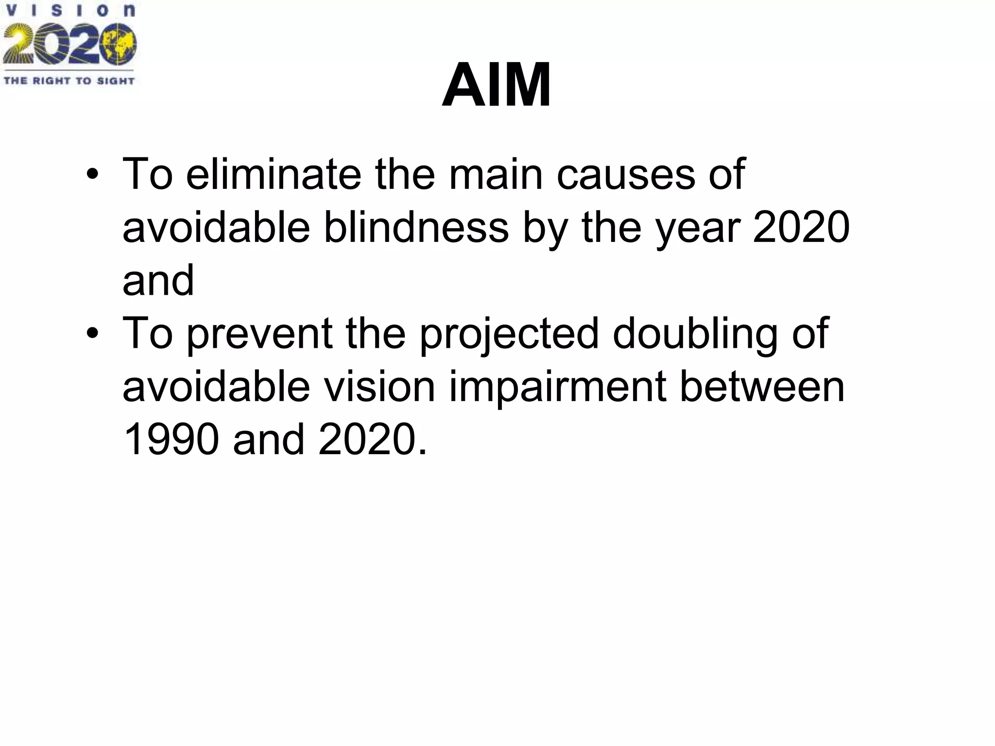 AIM
• To eliminate the main causes of
avoidable blindness by the year 2020
and
• To prevent the projected doubling of
avoidable vision impairment between
1990 and 2020.
 