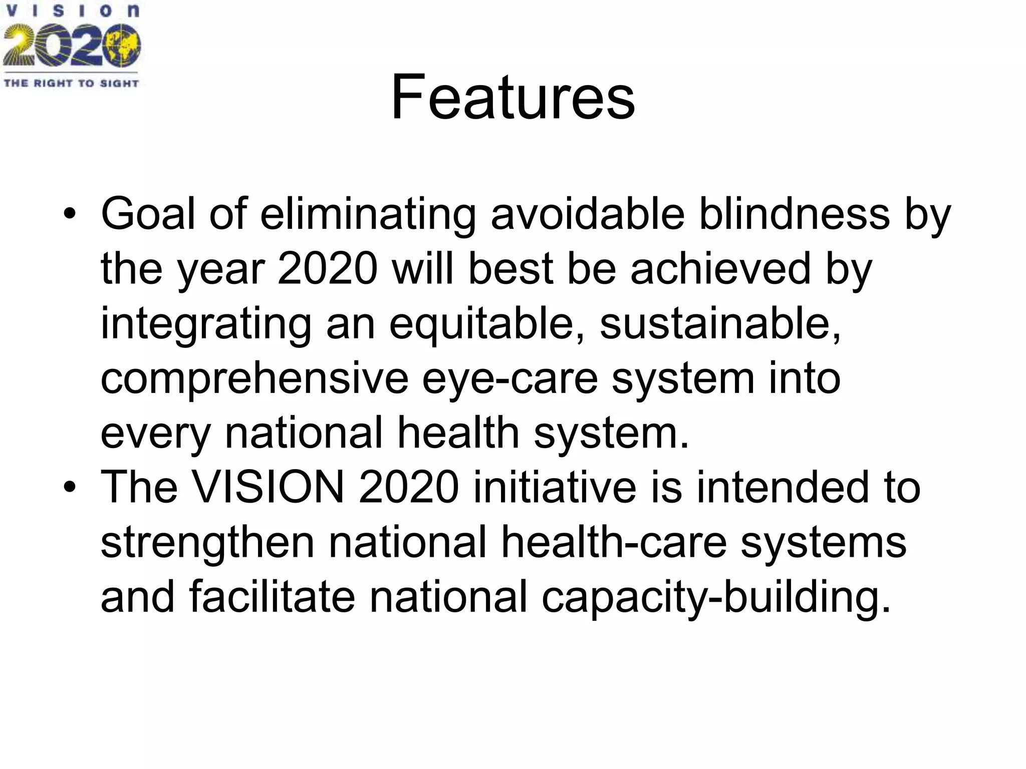 Features
• Goal of eliminating avoidable blindness by
the year 2020 will best be achieved by
integrating an equitable, sustainable,
comprehensive eye-care system into
every national health system.
• The VISION 2020 initiative is intended to
strengthen national health-care systems
and facilitate national capacity-building.
 