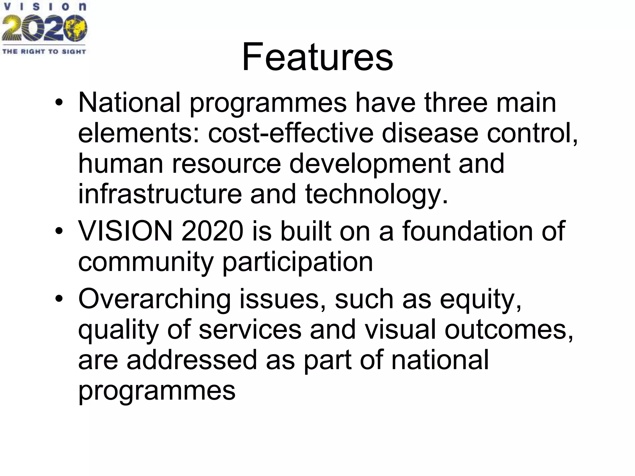 Features
• National programmes have three main
elements: cost-effective disease control,
human resource development and
infrastructure and technology.
• VISION 2020 is built on a foundation of
community participation
• Overarching issues, such as equity,
quality of services and visual outcomes,
are addressed as part of national
programmes
 