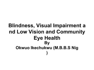 Blindness, Visual Impairment a
nd Low Vision and Community
Eye Health
By
Okwuo Ikechukwu (M.B.B.S Nig
)
 