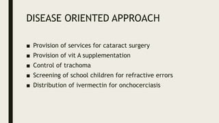 DISEASE ORIENTED APPROACH
■ Provision of services for cataract surgery
■ Provision of vit A supplementation
■ Control of trachoma
■ Screening of school children for refractive errors
■ Distribution of ivermectin for onchocerciasis
 