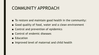 COMMUNITY APPROACH
■ To restore and maintain good health in the community:
■ Good quality of food, water and a clean environment
■ Control and prevention of epidemics
■ Control of endemic diseases
■ Education
■ Improved level of maternal and child health
 