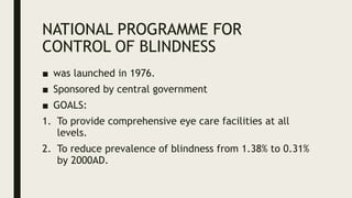 NATIONAL PROGRAMME FOR
CONTROL OF BLINDNESS
■ was launched in 1976.
■ Sponsored by central government
■ GOALS:
1. To provide comprehensive eye care facilities at all
levels.
2. To reduce prevalence of blindness from 1.38% to 0.31%
by 2000AD.
 