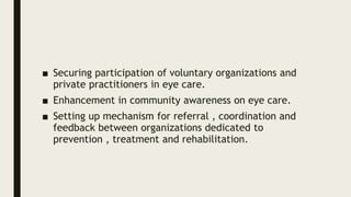■ Securing participation of voluntary organizations and
private practitioners in eye care.
■ Enhancement in community awareness on eye care.
■ Setting up mechanism for referral , coordination and
feedback between organizations dedicated to
prevention , treatment and rehabilitation.
 