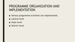 PROGRAMME ORGANIZATION AND
IMPLEMENTATION
■ Various programme activities are implemented.
■ Central level
■ State level
■ District level.
 