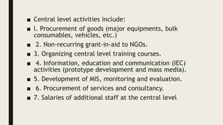 ■ Central level activities include:
■ l. Procurement of goods (major equipments, bulk
consumables, vehicles, etc.)
■ 2. Non-recurring grant-in-aid to NGOs.
■ 3. Organizing central level training courses.
■ 4. Information, education and communication (IEC)
activities (prototype development and mass media).
■ 5. Development of MIS, monitoring and evaluation.
■ 6. Procurement of services and consultancy.
■ 7. Salaries of additional staff at the central level
 