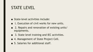 STATE LEVEL
■ State-level activities include:
■ l. Execution of civil works for new units.
■ 2. Repairs and renovation of existing units/
equipments.
■ 3. State level training and IEC activities.
■ 4. Management of State Project Cell.
■ 5. Salaries for additional staff.
 