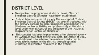 DISTRICT LEVEL
■ To organize the programme at district level, ‘District
Blindness Control Societies’ have been established.
■ District blindness control society The concept of ‘District
Blindness Control Society (DBCS)’ has been introduced, with
the primary purpose to plan, implement and monitor the
blindness control activities comprehensively at the district
level under overall control and guidance of the ‘National
Programme for Control of Blindness’.
■ This concept has been implemented after pioneering work
by DANIDA in five pilot districts in India. Objective of DBCS
establishment is to achieve the maximum reduction in
avoidable blindness in the district through optimal
utilisation of available resources in the district
 