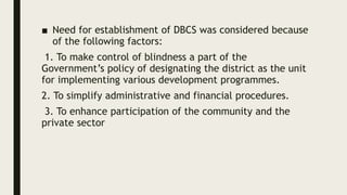■ Need for establishment of DBCS was considered because
of the following factors:
1. To make control of blindness a part of the
Government’s policy of designating the district as the unit
for implementing various development programmes.
2. To simplify administrative and financial procedures.
3. To enhance participation of the community and the
private sector
 
