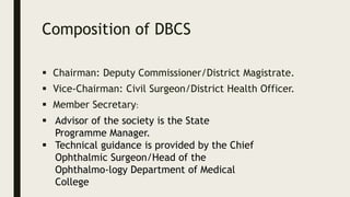 Composition of DBCS
 Chairman: Deputy Commissioner/District Magistrate.
 Vice-Chairman: Civil Surgeon/District Health Officer.
 Member Secretary:
 Advisor of the society is the State
Programme Manager.
 Technical guidance is provided by the Chief
Ophthalmic Surgeon/Head of the
Ophthalmo-logy Department of Medical
College
 