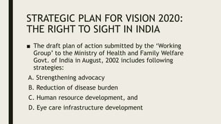 STRATEGIC PLAN FOR VISION 2020:
THE RIGHT TO SIGHT IN INDIA
■ The draft plan of action submitted by the ‘Working
Group’ to the Ministry of Health and Family Welfare
Govt. of India in August, 2002 includes following
strategies:
A. Strengthening advocacy
B. Reduction of disease burden
C. Human resource development, and
D. Eye care infrastructure development
 