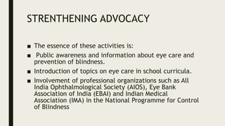 STRENTHENING ADVOCACY
■ The essence of these activities is:
■ Public awareness and information about eye care and
prevention of blindness.
■ Introduction of topics on eye care in school curricula.
■ Involvement of professional organizations such as All
India Ophthalmological Society (AIOS), Eye Bank
Association of India (EBAI) and Indian Medical
Association (IMA) in the National Programme for Control
of Blindness
 