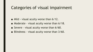 Categories of visual impairment
■ Mild - visual acuity worse than 6/12.
■ Moderate – visual acuity worse than 6/18.
■ Severe – visual acuity worse than 6/60.
■ Blindness – visual acuity worse than 3/60.
 