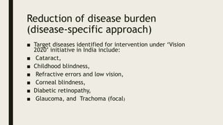 Reduction of disease burden
(disease-specific approach)
■ Target diseases identified for intervention under ‘Vision
2020’ initiative in India include:
■ Cataract,
■ Childhood blindness,
■ Refractive errors and low vision,
■ Corneal blindness,
■ Diabetic retinopathy,
■ Glaucoma, and Trachoma (focal)
 