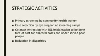 STRATEGIC ACTIVITIES
■ Primary screening by community health worker.
■ Case selection by eye surgeon at screening camps
■ Cataract extraction with IOL implantation to be done
free of cost for bilateral cases and under served poor
people
■ Reduction in disparities
 