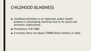 CHILDHOOD BLINDNESS
■ Childhood blindness is an important public health
problem in developing countries due to its social and
economic implications.
■ Prevalence: 0.8/1000
■ Currently there are about 270000 blind children in india
 