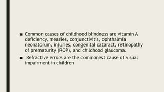 ■ Common causes of childhood blindness are vitamin A
deficiency, measles, conjunctivitis, ophthalmia
neonatorum, injuries, congenital cataract, retinopathy
of prematurity (ROP), and childhood glaucoma.
■ Refractive errors are the commonest cause of visual
impairment in children
 